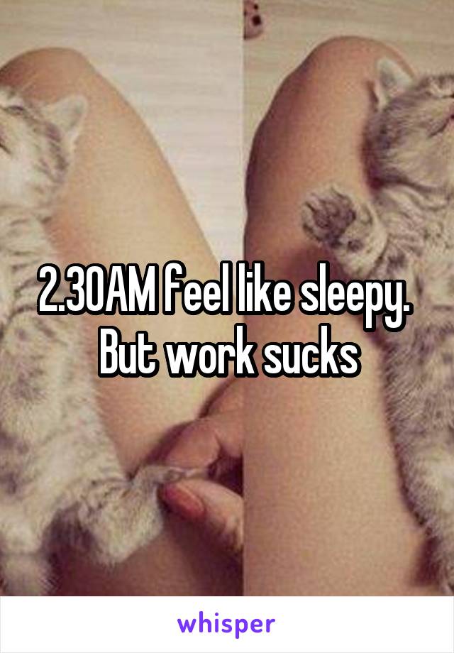 2.30AM feel like sleepy.  But work sucks