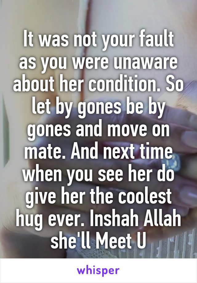 It was not your fault as you were unaware about her condition. So let by gones be by gones and move on mate. And next time when you see her do give her the coolest hug ever. Inshah Allah she'll Meet U