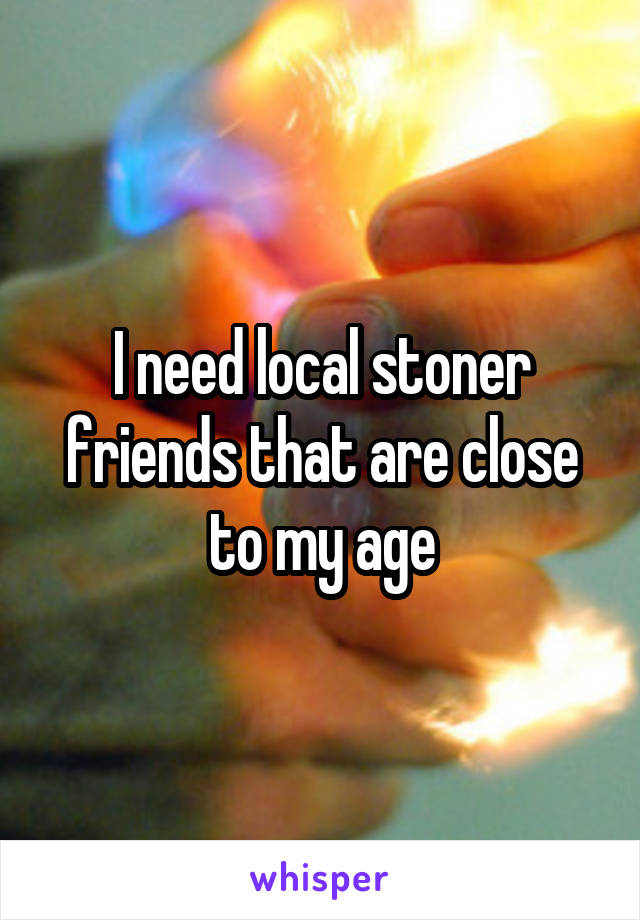 I need local stoner friends that are close to my age