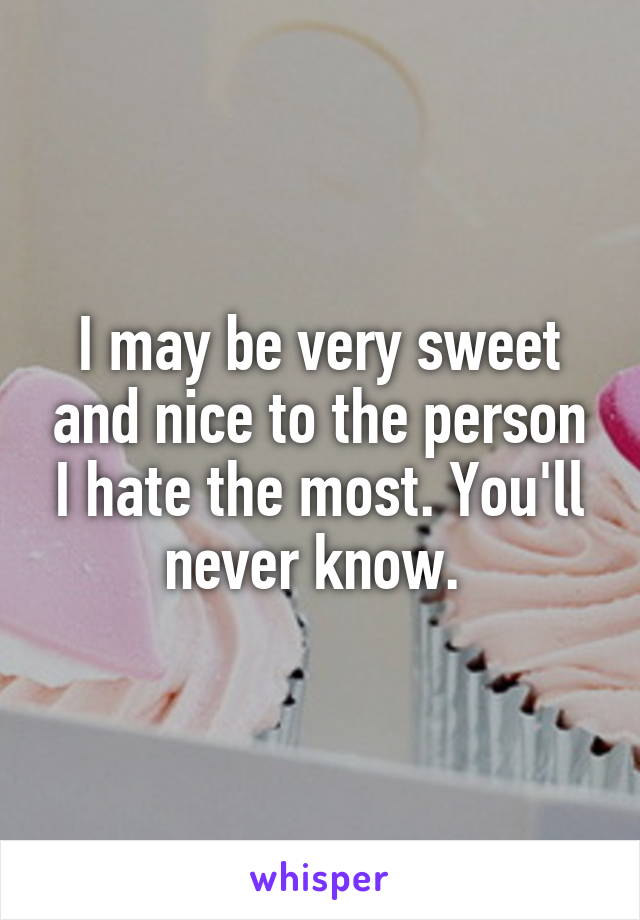 I may be very sweet and nice to the person I hate the most. You'll never know. 