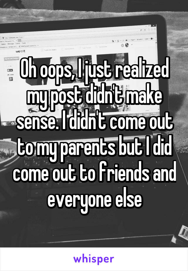 Oh oops, I just realized my post didn't make sense. I didn't come out to my parents but I did come out to friends and everyone else
