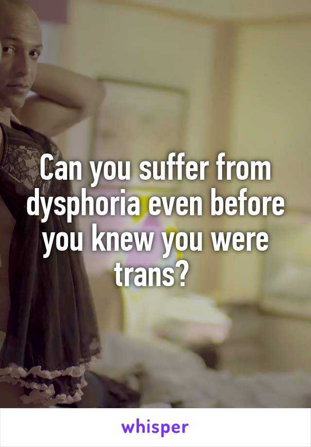 Can you suffer from dysphoria even before you knew you were trans? 