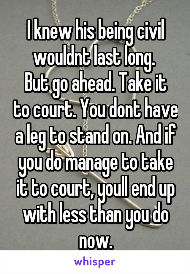 I knew his being civil wouldnt last long. 
But go ahead. Take it to court. You dont have a leg to stand on. And if you do manage to take it to court, youll end up with less than you do now.