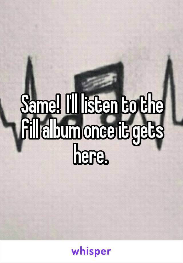 Same!  I'll listen to the fill album once it gets here. 