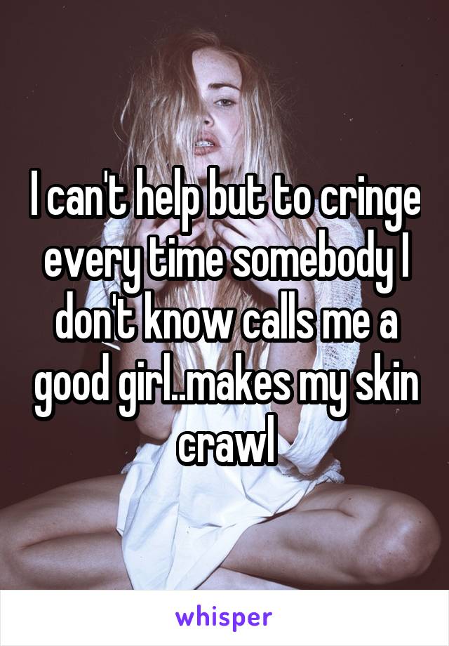 I can't help but to cringe every time somebody I don't know calls me a good girl..makes my skin crawl