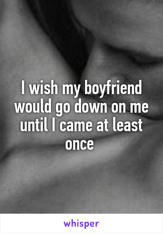 I wish my boyfriend would go down on me until I came at least once 