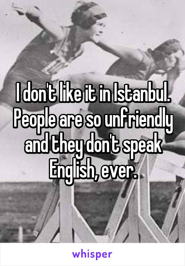 I don't like it in Istanbul. People are so unfriendly and they don't speak English, ever.