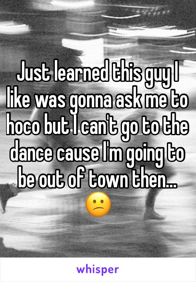 Just learned this guy I like was gonna ask me to hoco but I can't go to the dance cause I'm going to be out of town then... 😕