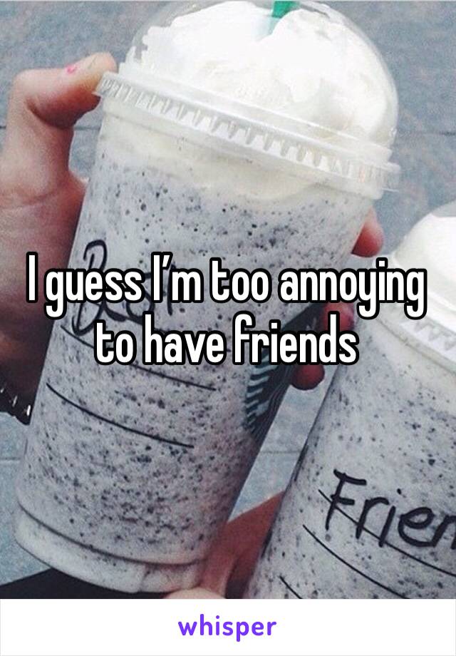 I guess I’m too annoying to have friends 