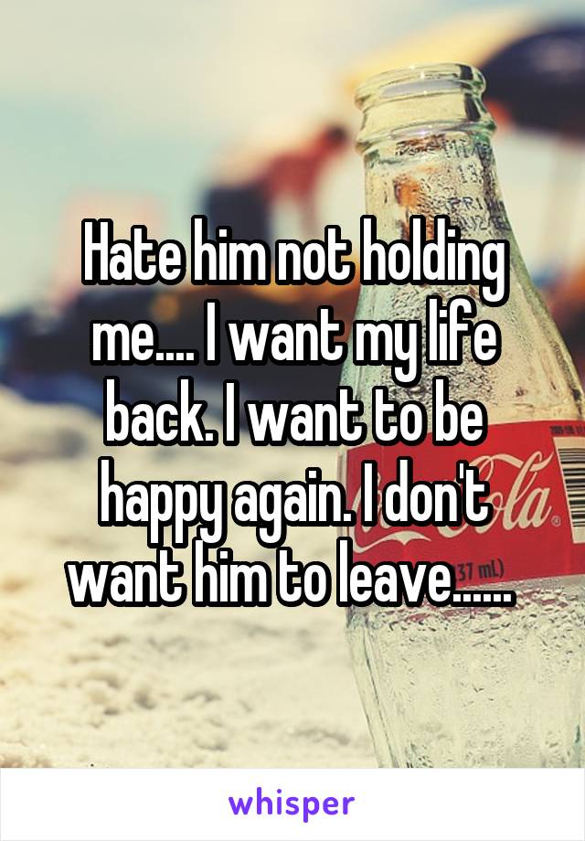 Hate him not holding me.... I want my life back. I want to be happy again. I don't want him to leave...... 