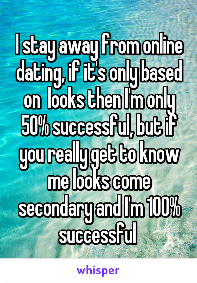 I stay away from online dating, if it's only based on  looks then I'm only 50% successful, but if you really get to know me looks come secondary and I'm 100% successful 