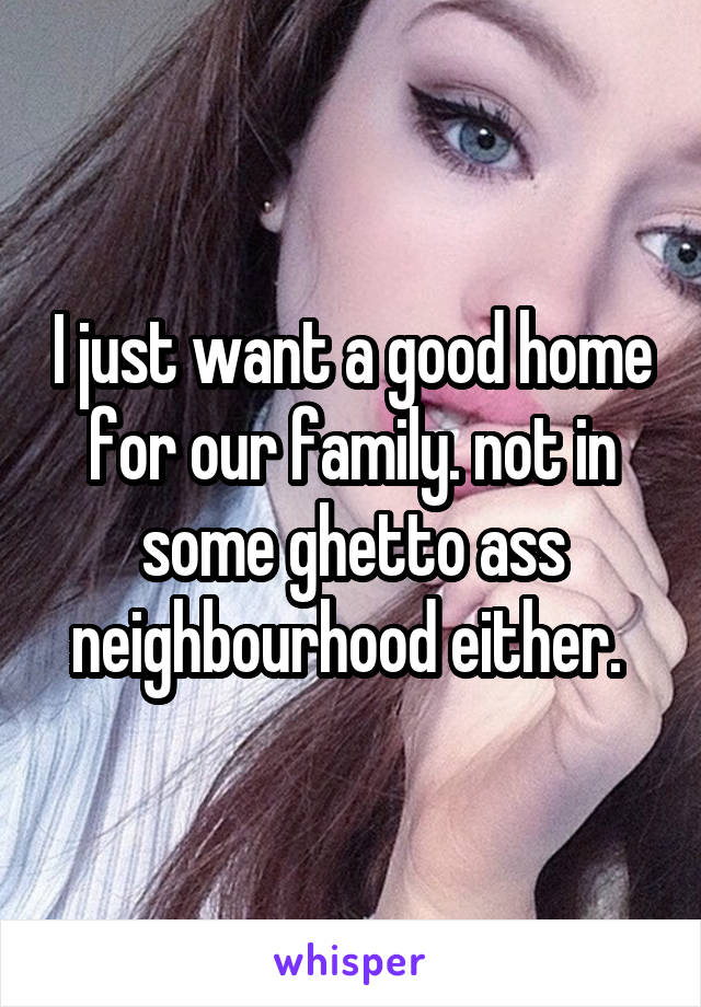 I just want a good home for our family. not in some ghetto ass neighbourhood either. 