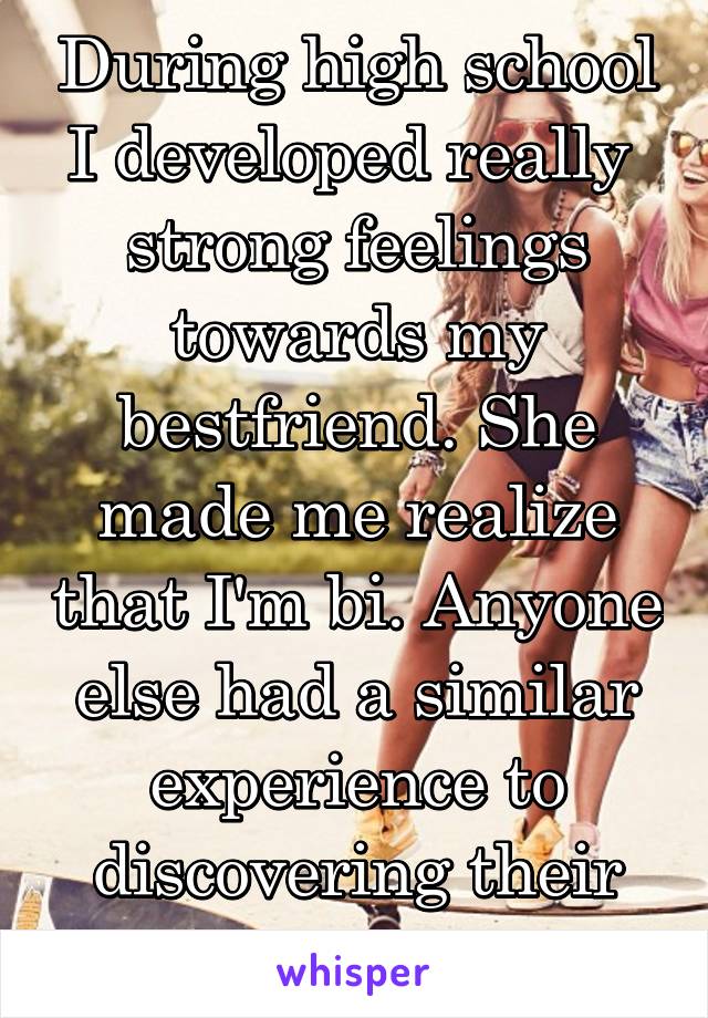 During high school I developed really  strong feelings towards my bestfriend. She made me realize that I'm bi. Anyone else had a similar experience to discovering their sexuality? 