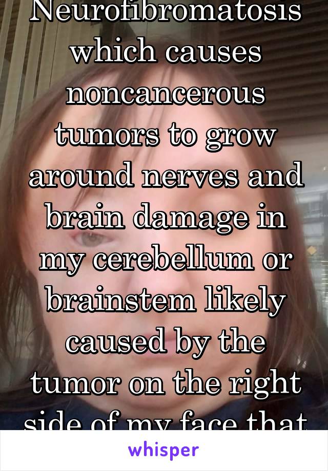Neurofibromatosis which causes noncancerous tumors to grow around nerves and brain damage in my cerebellum or brainstem likely caused by the tumor on the right side of my face that goes into my brain 