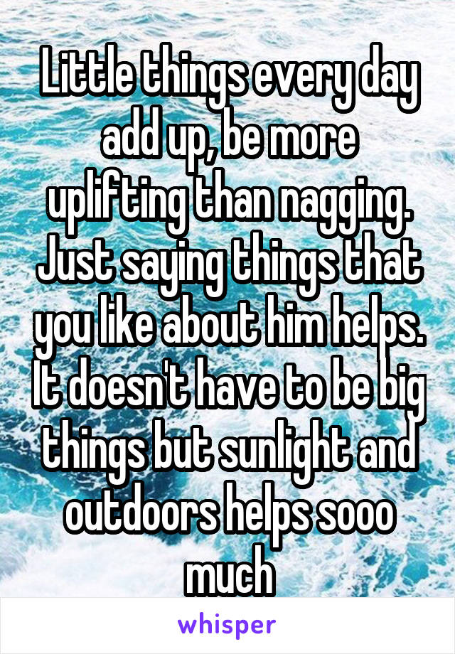 Little things every day add up, be more uplifting than nagging. Just saying things that you like about him helps. It doesn't have to be big things but sunlight and outdoors helps sooo much