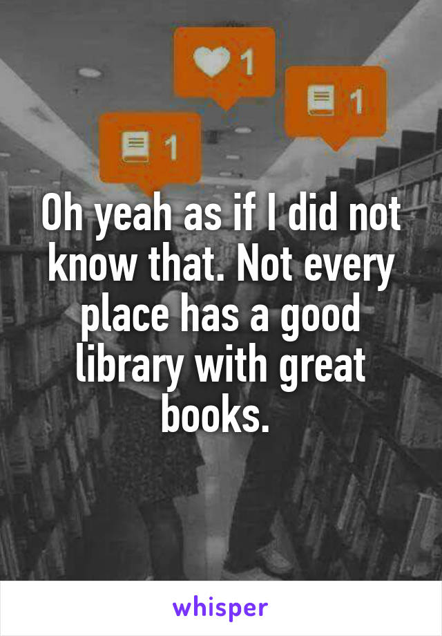 Oh yeah as if I did not know that. Not every place has a good library with great books. 