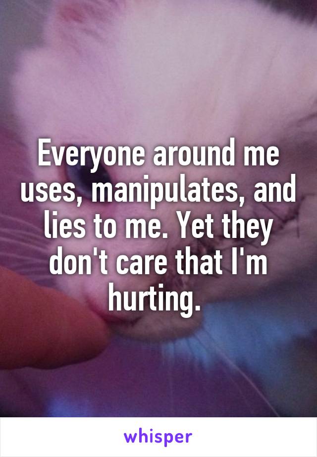 Everyone around me uses, manipulates, and lies to me. Yet they don't care that I'm hurting. 