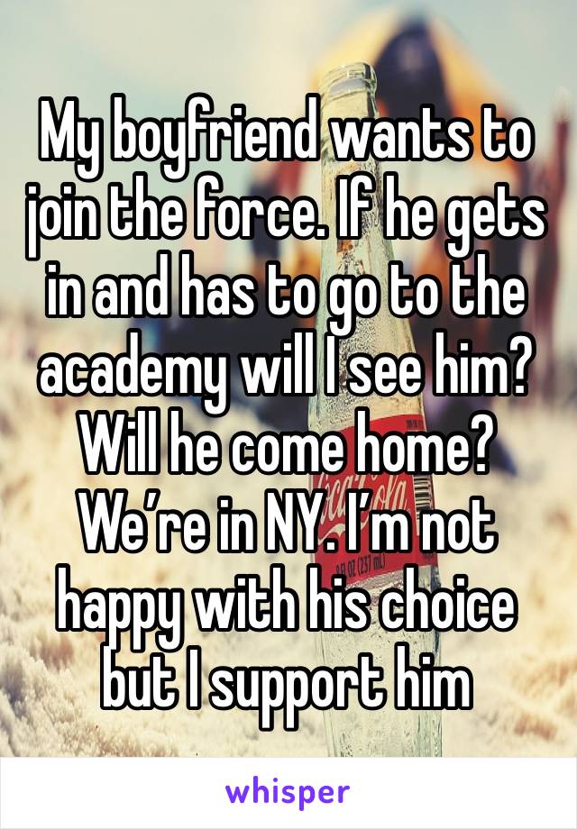 My boyfriend wants to join the force. If he gets in and has to go to the academy will I see him? Will he come home? We’re in NY. I’m not happy with his choice but I support him