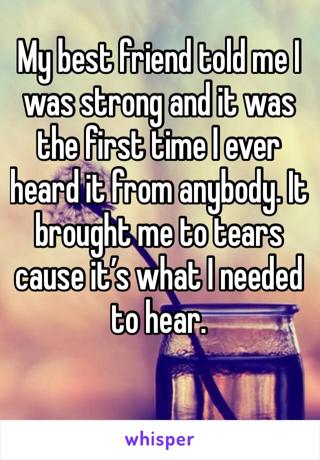 My best friend told me I was strong and it was the first time I ever heard it from anybody. It brought me to tears cause it’s what I needed to hear. 