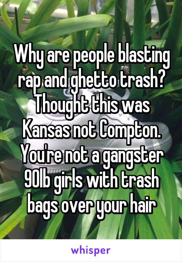 Why are people blasting rap and ghetto trash? Thought this was Kansas not Compton. You're not a gangster 90lb girls with trash bags over your hair