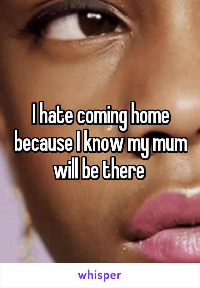 I hate coming home because I know my mum will be there 