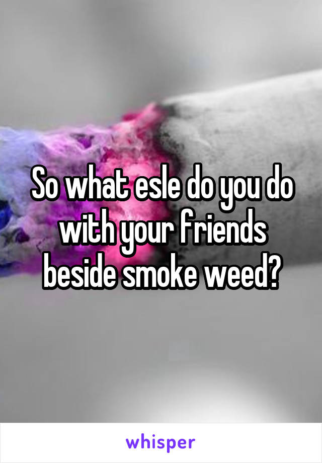 So what esle do you do with your friends beside smoke weed?