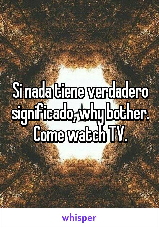 Si nada tiene verdadero significado, why bother.
Come watch TV.