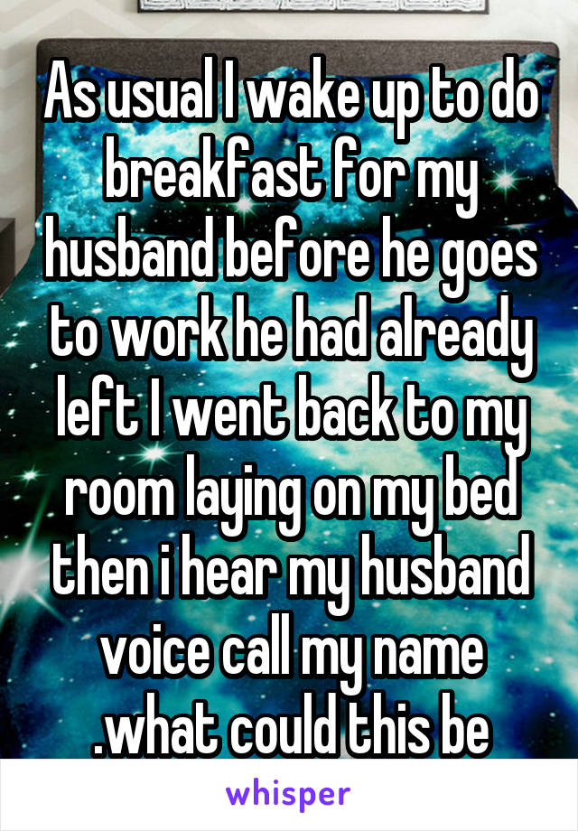 As usual I wake up to do breakfast for my husband before he goes to work he had already left I went back to my room laying on my bed then i hear my husband voice call my name .what could this be