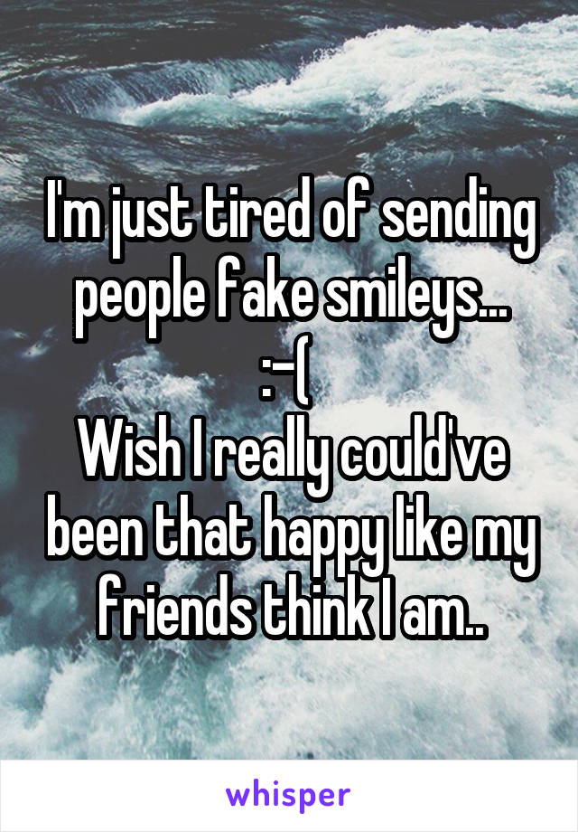 I'm just tired of sending people fake smileys...
:-( 
Wish I really could've been that happy like my friends think I am..