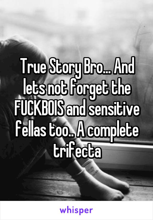 True Story Bro... And lets not forget the FUCKBOIS and sensitive fellas too.. A complete trifecta