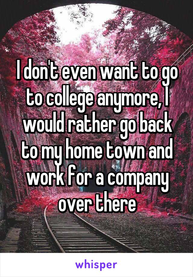 I don't even want to go to college anymore, I would rather go back to my home town and work for a company over there