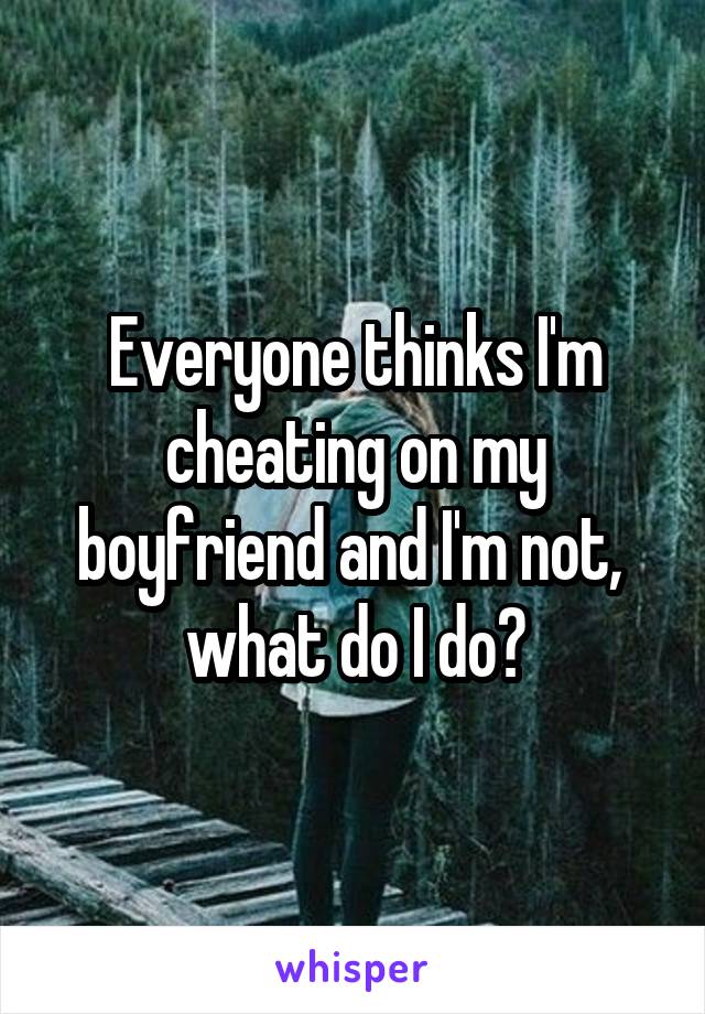 Everyone thinks I'm cheating on my boyfriend and I'm not,  what do I do?