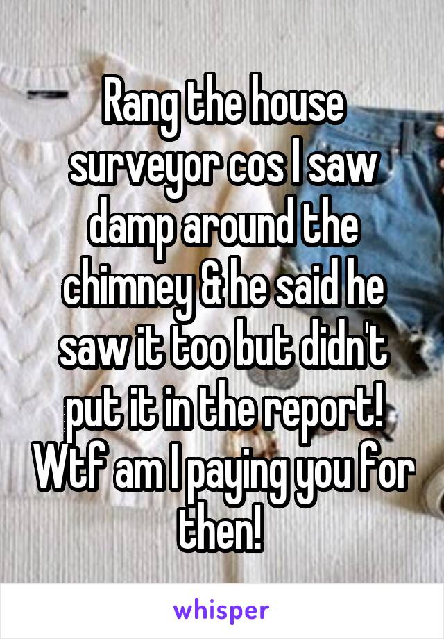 Rang the house surveyor cos I saw damp around the chimney & he said he saw it too but didn't put it in the report! Wtf am I paying you for then! 