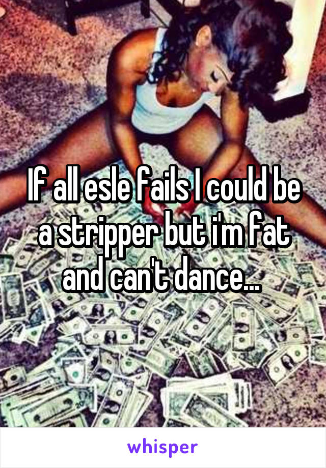 If all esle fails I could be a stripper but i'm fat and can't dance... 