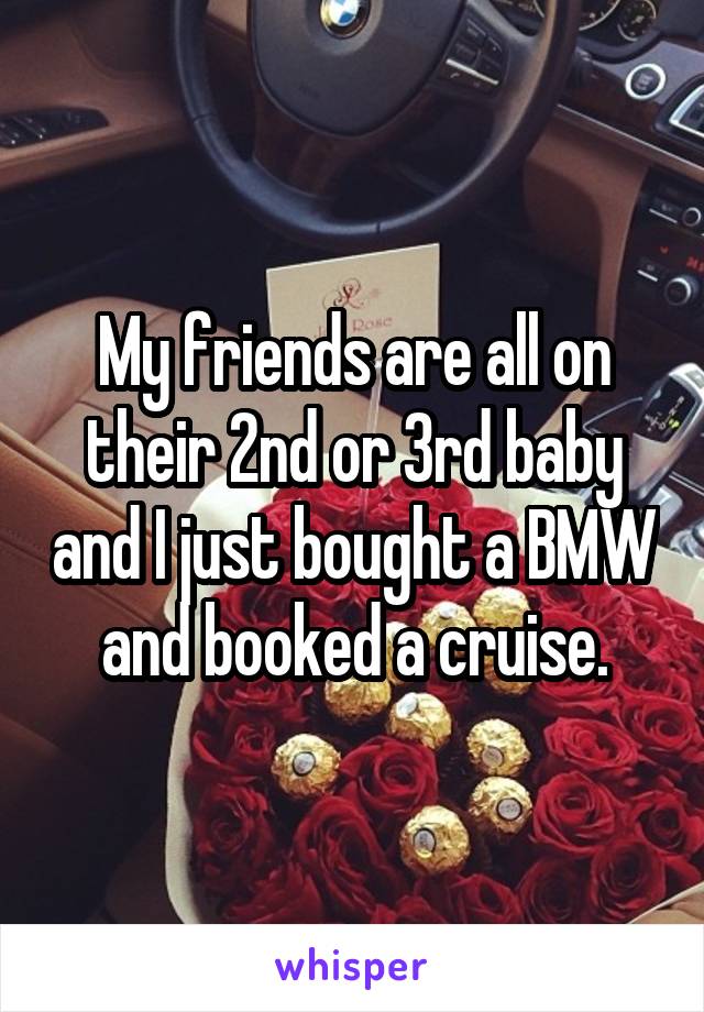 My friends are all on their 2nd or 3rd baby and I just bought a BMW and booked a cruise.