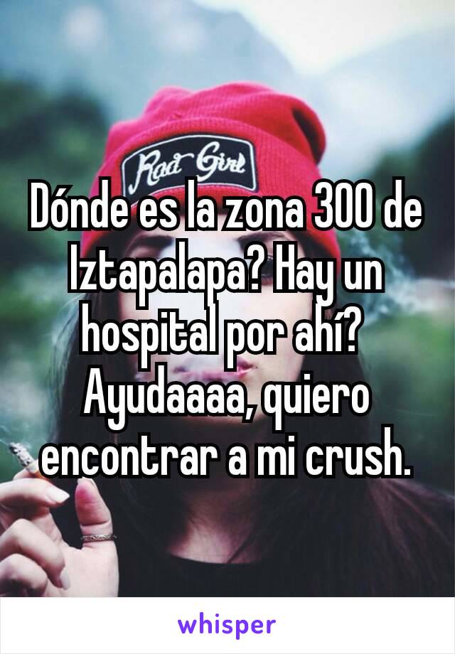 Dónde es la zona 300 de Iztapalapa? Hay un hospital por ahí? 
Ayudaaaa, quiero encontrar a mi crush.