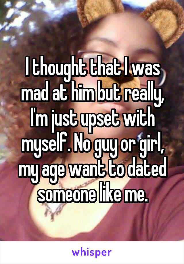 I thought that I was mad at him but really, I'm just upset with myself. No guy or girl, my age want to dated someone like me.