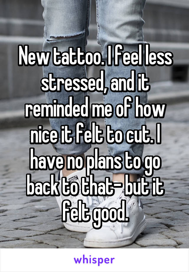 New tattoo. I feel less stressed, and it reminded me of how nice it felt to cut. I have no plans to go back to that- but it felt good.