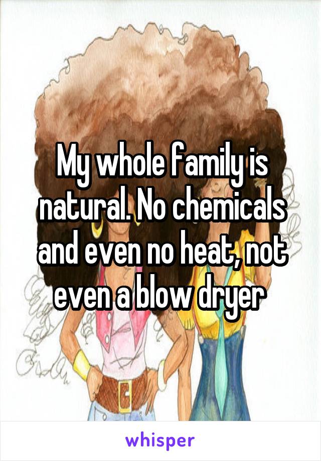 My whole family is natural. No chemicals and even no heat, not even a blow dryer 