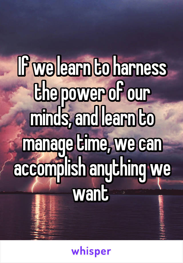 If we learn to harness the power of our minds, and learn to manage time, we can accomplish anything we want 