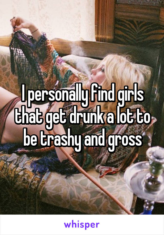 I personally find girls that get drunk a lot to be trashy and gross