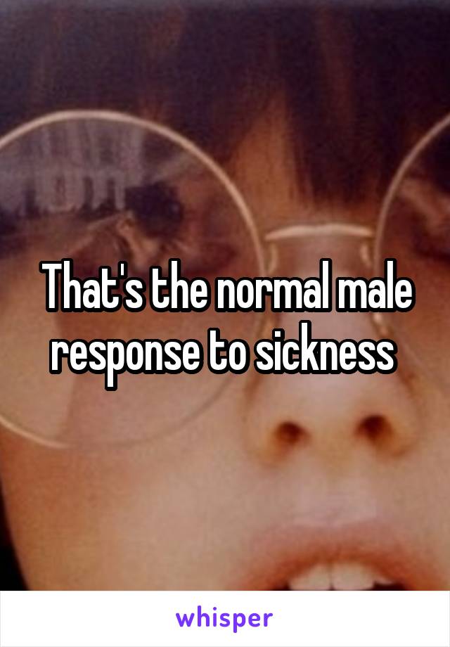 That's the normal male response to sickness 