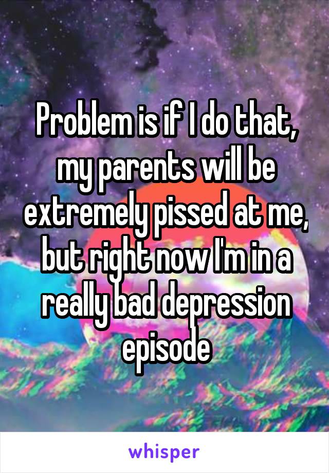 Problem is if I do that, my parents will be extremely pissed at me, but right now I'm in a really bad depression episode