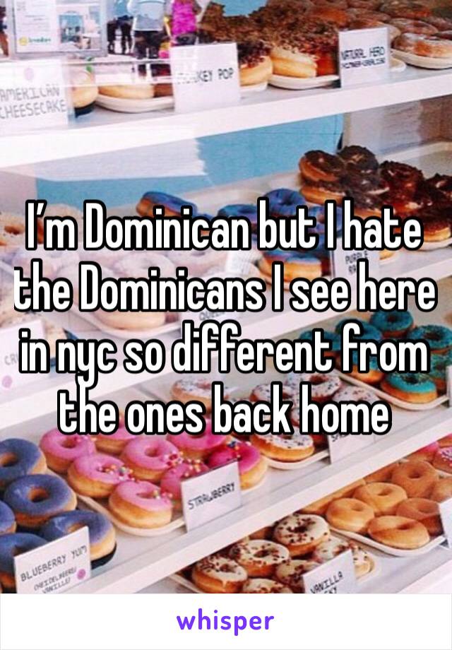 I’m Dominican but I hate the Dominicans I see here in nyc so different from the ones back home