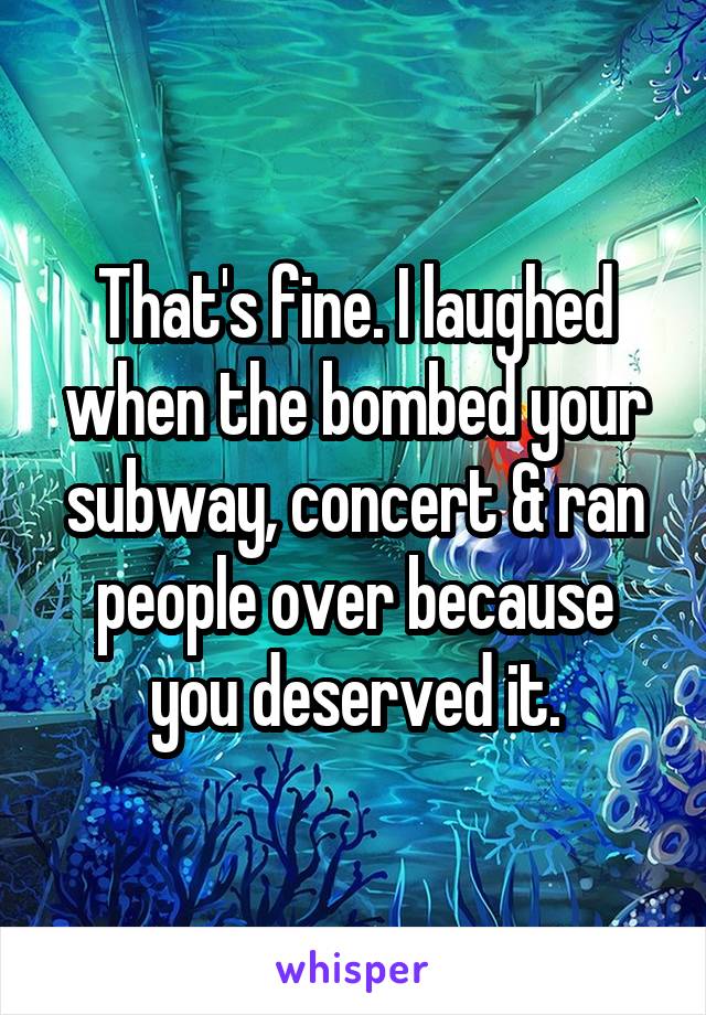 That's fine. I laughed when the bombed your subway, concert & ran people over because you deserved it.