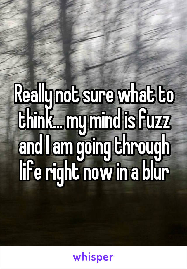 Really not sure what to think... my mind is fuzz and I am going through life right now in a blur