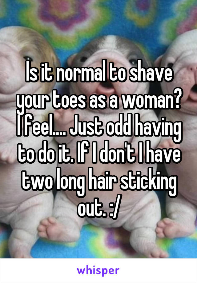 Is it normal to shave your toes as a woman? I feel.... Just odd having to do it. If I don't I have two long hair sticking out. :/