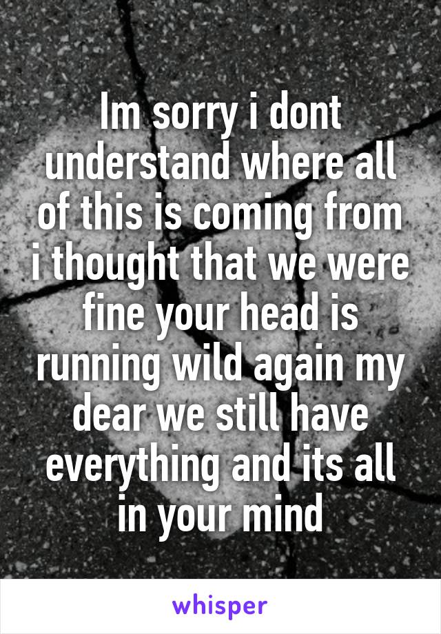 Im sorry i dont understand where all of this is coming from i thought that we were fine your head is running wild again my dear we still have everything and its all in your mind