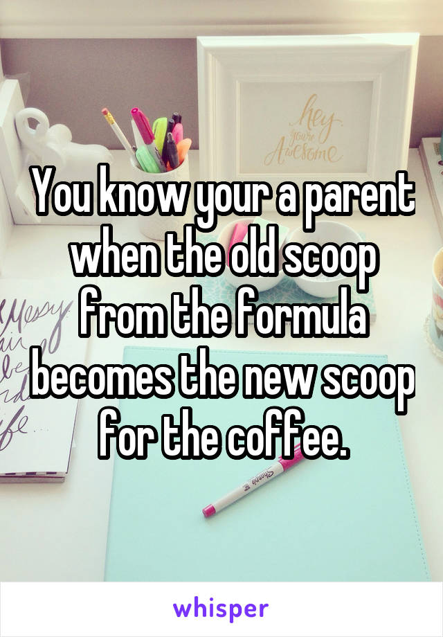 You know your a parent when the old scoop from the formula becomes the new scoop for the coffee.