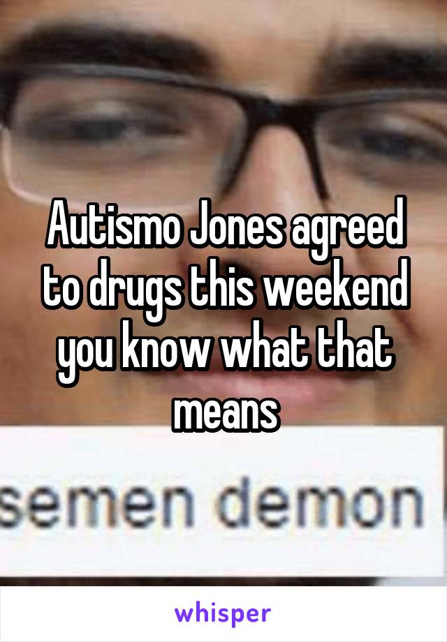 Autismo Jones agreed to drugs this weekend you know what that means